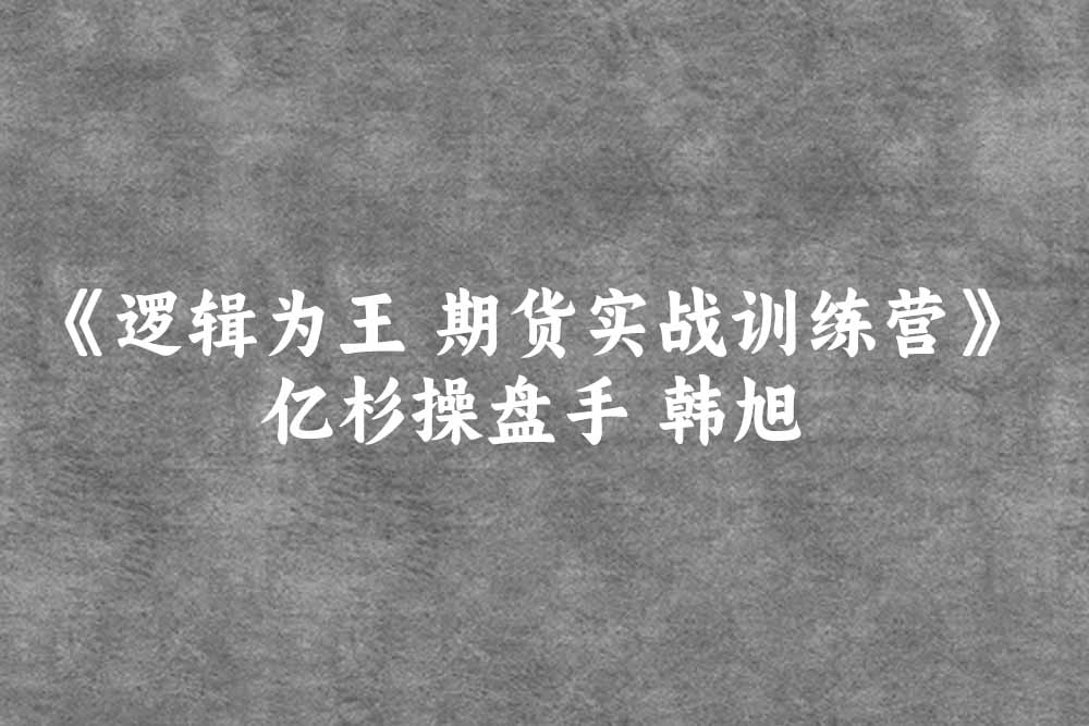 亿杉操盘手 韩旭《逻辑为王 期货实战训练营》